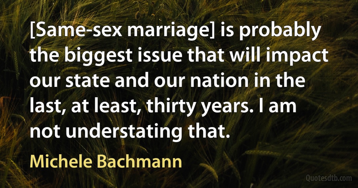 [Same-sex marriage] is probably the biggest issue that will impact our state and our nation in the last, at least, thirty years. I am not understating that. (Michele Bachmann)