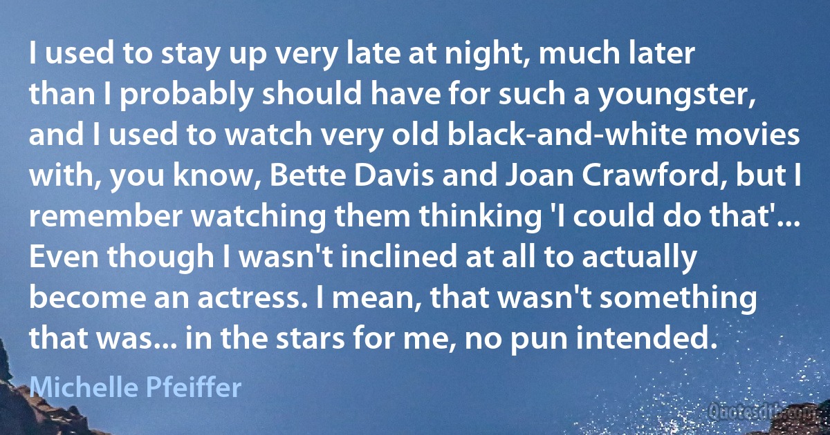 I used to stay up very late at night, much later than I probably should have for such a youngster, and I used to watch very old black-and-white movies with, you know, Bette Davis and Joan Crawford, but I remember watching them thinking 'I could do that'... Even though I wasn't inclined at all to actually become an actress. I mean, that wasn't something that was... in the stars for me, no pun intended. (Michelle Pfeiffer)