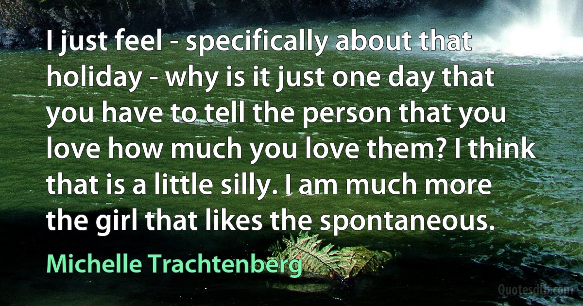 I just feel - specifically about that holiday - why is it just one day that you have to tell the person that you love how much you love them? I think that is a little silly. I am much more the girl that likes the spontaneous. (Michelle Trachtenberg)