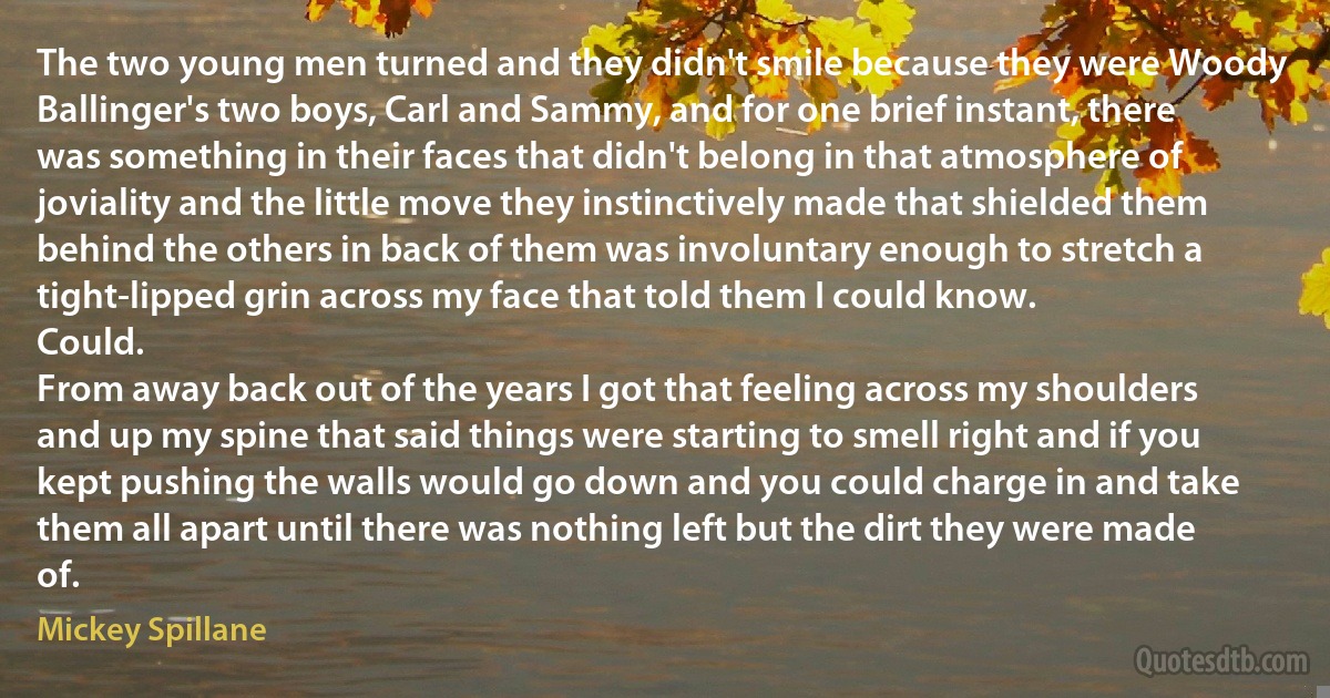 The two young men turned and they didn't smile because they were Woody Ballinger's two boys, Carl and Sammy, and for one brief instant, there was something in their faces that didn't belong in that atmosphere of joviality and the little move they instinctively made that shielded them behind the others in back of them was involuntary enough to stretch a tight-lipped grin across my face that told them I could know.
Could.
From away back out of the years I got that feeling across my shoulders and up my spine that said things were starting to smell right and if you kept pushing the walls would go down and you could charge in and take them all apart until there was nothing left but the dirt they were made of. (Mickey Spillane)