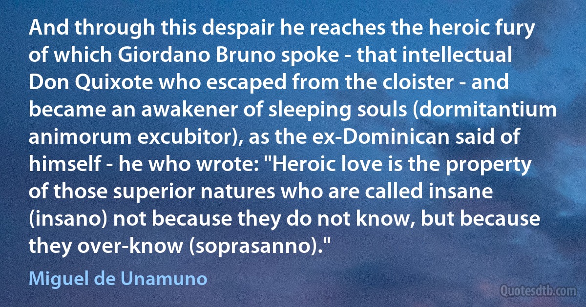 And through this despair he reaches the heroic fury of which Giordano Bruno spoke - that intellectual Don Quixote who escaped from the cloister - and became an awakener of sleeping souls (dormitantium animorum excubitor), as the ex-Dominican said of himself - he who wrote: "Heroic love is the property of those superior natures who are called insane (insano) not because they do not know, but because they over-know (soprasanno)." (Miguel de Unamuno)