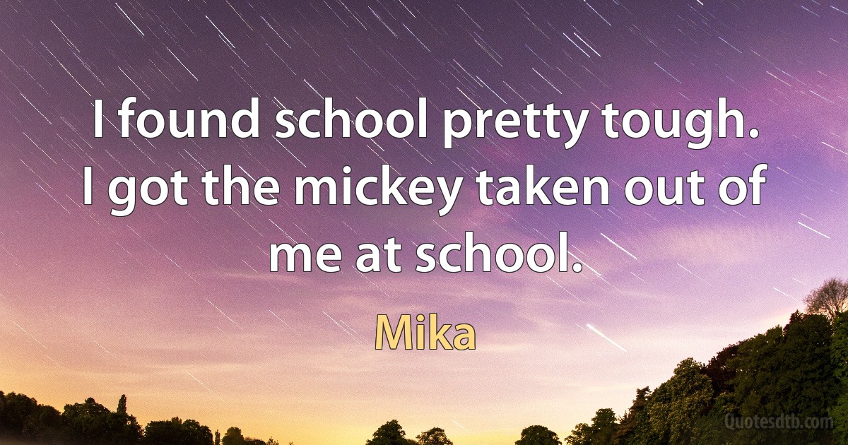 I found school pretty tough. I got the mickey taken out of me at school. (Mika)