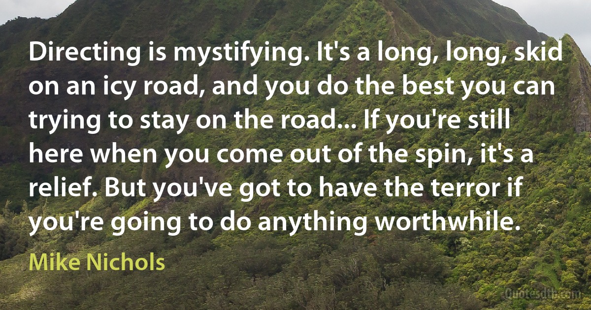 Directing is mystifying. It's a long, long, skid on an icy road, and you do the best you can trying to stay on the road... If you're still here when you come out of the spin, it's a relief. But you've got to have the terror if you're going to do anything worthwhile. (Mike Nichols)