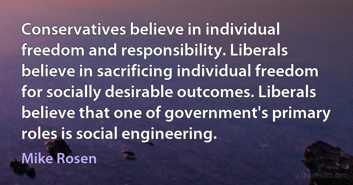 Conservatives believe in individual freedom and responsibility. Liberals believe in sacrificing individual freedom for socially desirable outcomes. Liberals believe that one of government's primary roles is social engineering. (Mike Rosen)