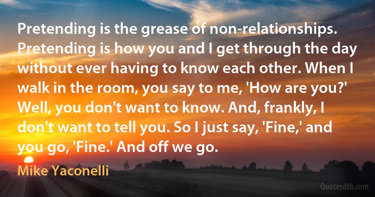 Pretending is the grease of non-relationships. Pretending is how you and I get through the day without ever having to know each other. When I walk in the room, you say to me, 'How are you?' Well, you don't want to know. And, frankly, I don't want to tell you. So I just say, 'Fine,' and you go, 'Fine.' And off we go. (Mike Yaconelli)