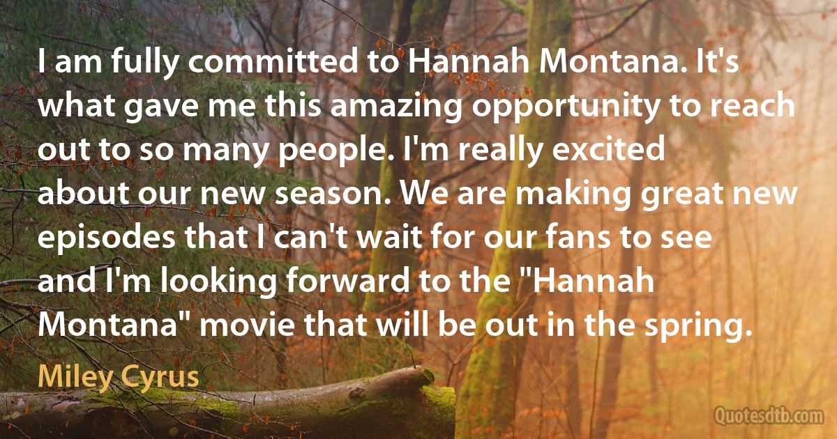 I am fully committed to Hannah Montana. It's what gave me this amazing opportunity to reach out to so many people. I'm really excited about our new season. We are making great new episodes that I can't wait for our fans to see and I'm looking forward to the "Hannah Montana" movie that will be out in the spring. (Miley Cyrus)