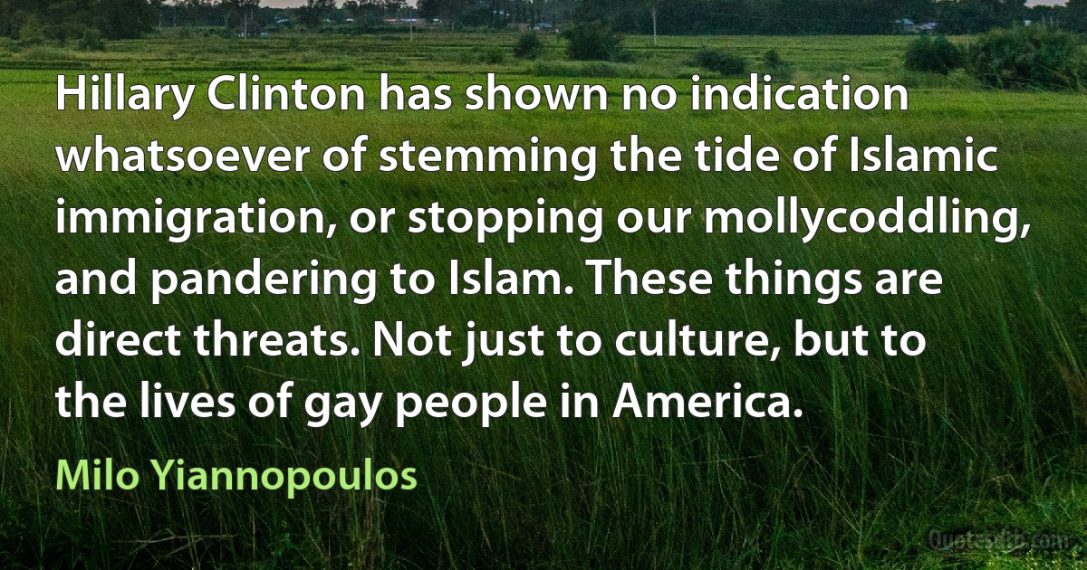 Hillary Clinton has shown no indication whatsoever of stemming the tide of Islamic immigration, or stopping our mollycoddling, and pandering to Islam. These things are direct threats. Not just to culture, but to the lives of gay people in America. (Milo Yiannopoulos)