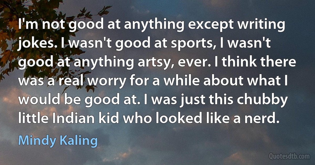 I'm not good at anything except writing jokes. I wasn't good at sports, I wasn't good at anything artsy, ever. I think there was a real worry for a while about what I would be good at. I was just this chubby little Indian kid who looked like a nerd. (Mindy Kaling)