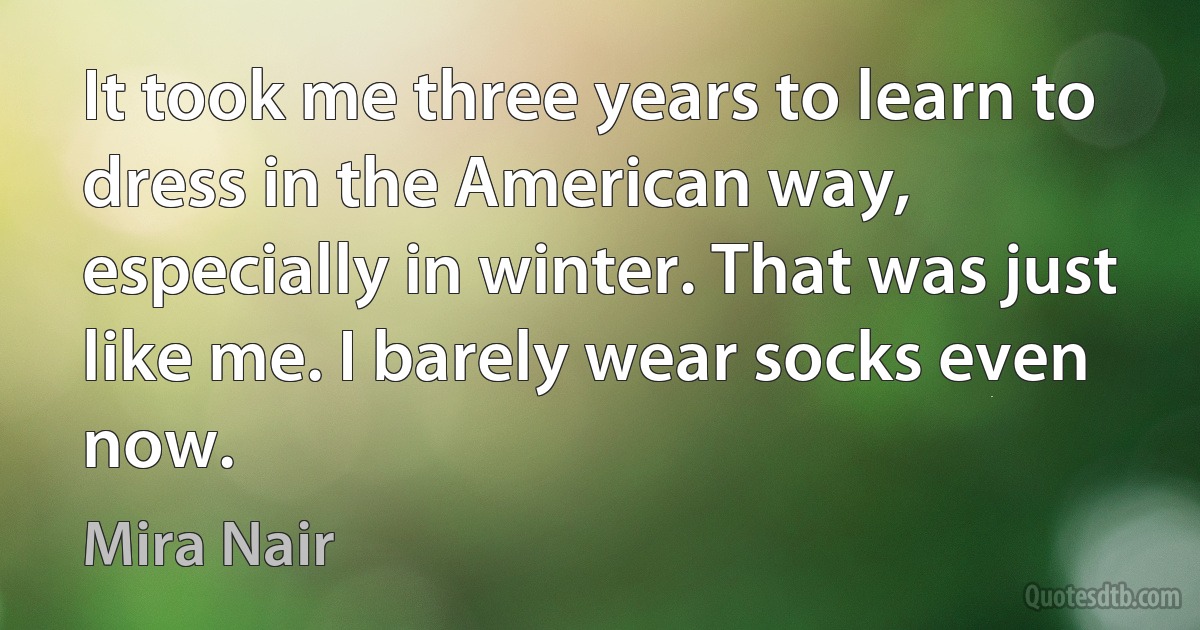 It took me three years to learn to dress in the American way, especially in winter. That was just like me. I barely wear socks even now. (Mira Nair)