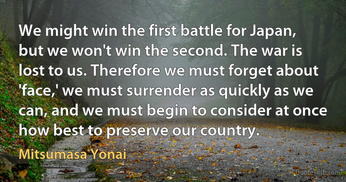 We might win the first battle for Japan, but we won't win the second. The war is lost to us. Therefore we must forget about 'face,' we must surrender as quickly as we can, and we must begin to consider at once how best to preserve our country. (Mitsumasa Yonai)