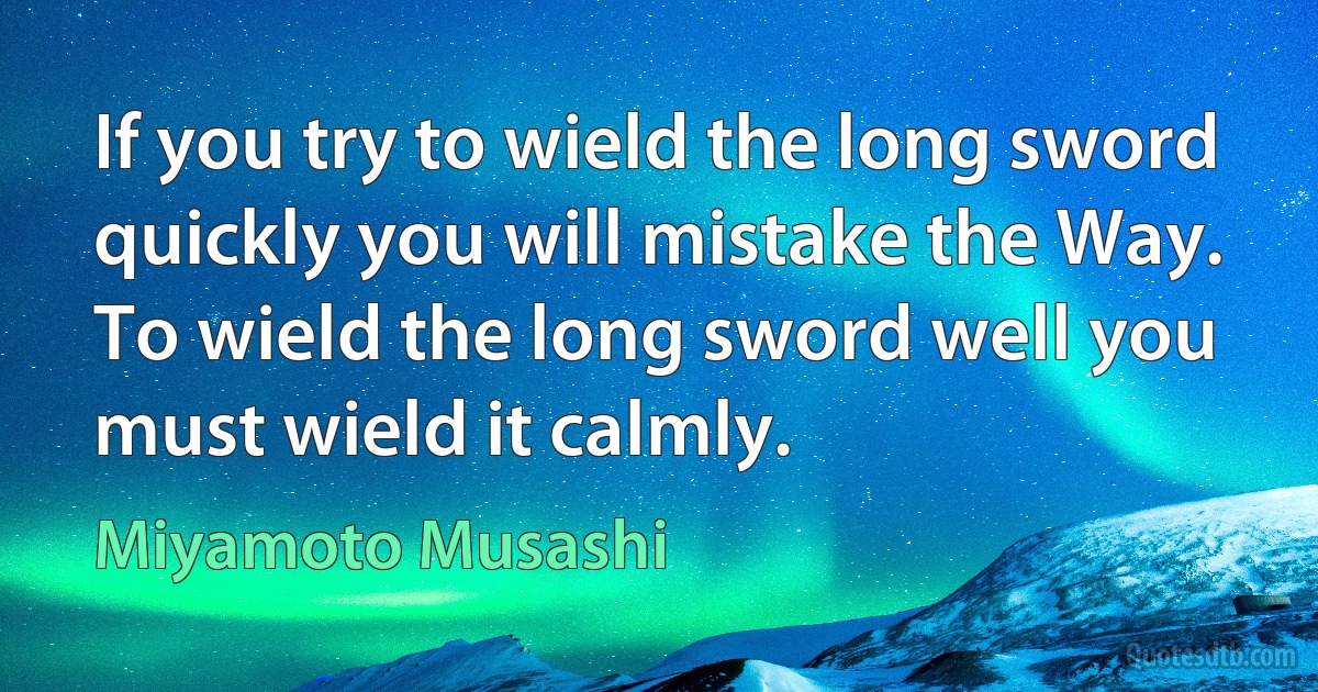 If you try to wield the long sword quickly you will mistake the Way. To wield the long sword well you must wield it calmly. (Miyamoto Musashi)