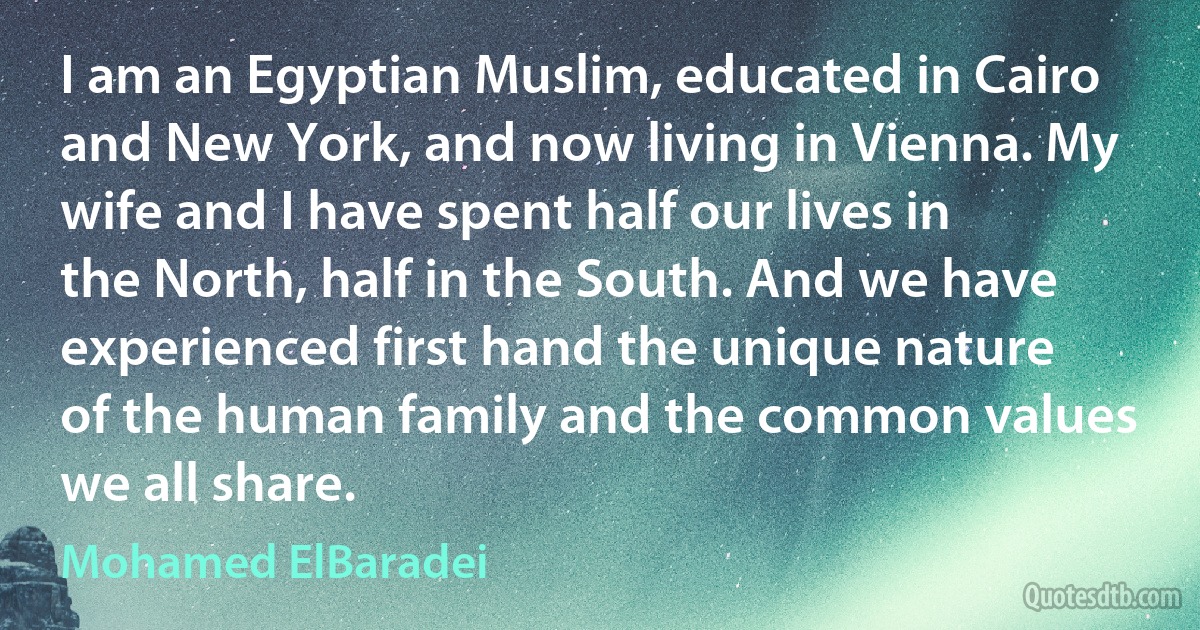 I am an Egyptian Muslim, educated in Cairo and New York, and now living in Vienna. My wife and I have spent half our lives in the North, half in the South. And we have experienced first hand the unique nature of the human family and the common values we all share. (Mohamed ElBaradei)