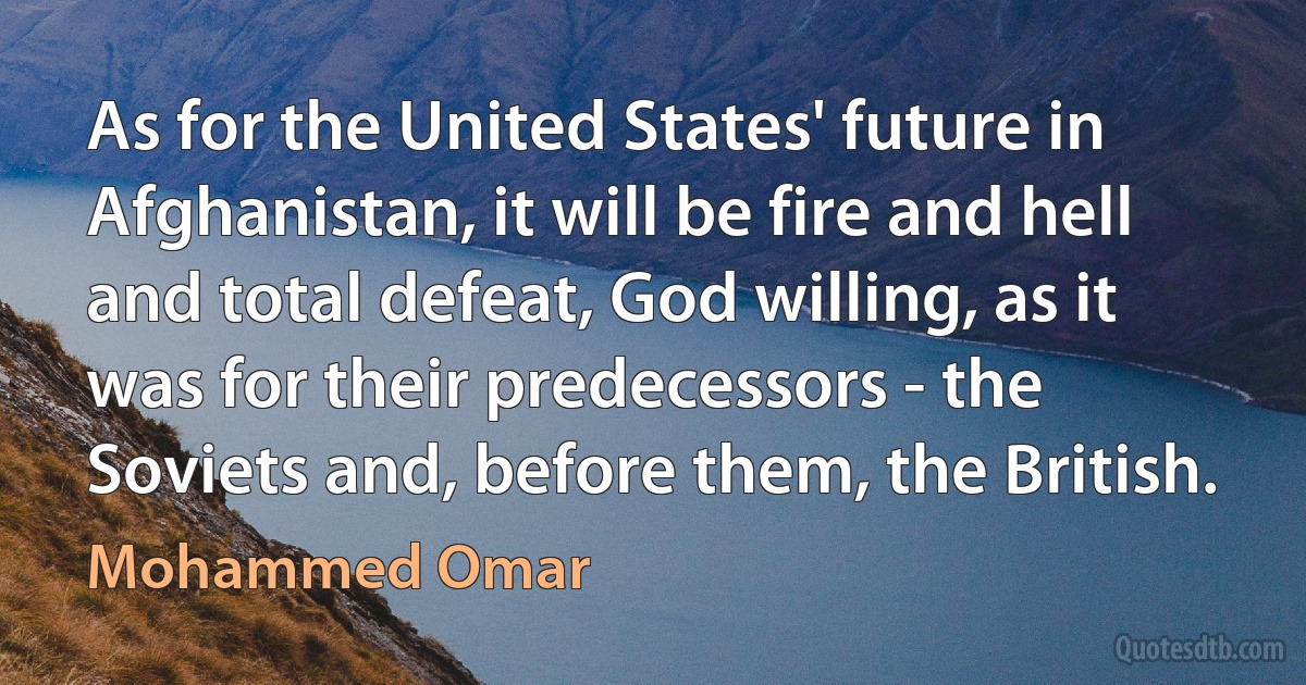 As for the United States' future in Afghanistan, it will be fire and hell and total defeat, God willing, as it was for their predecessors - the Soviets and, before them, the British. (Mohammed Omar)