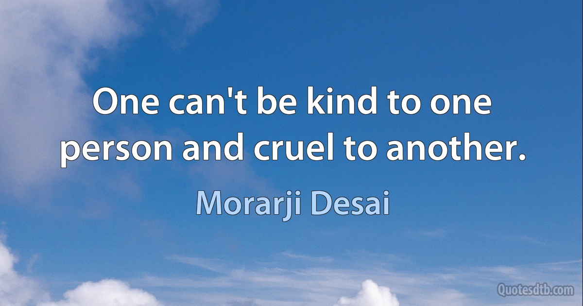 One can't be kind to one person and cruel to another. (Morarji Desai)