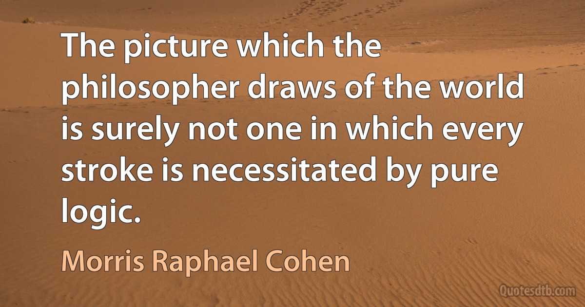 The picture which the philosopher draws of the world is surely not one in which every stroke is necessitated by pure logic. (Morris Raphael Cohen)