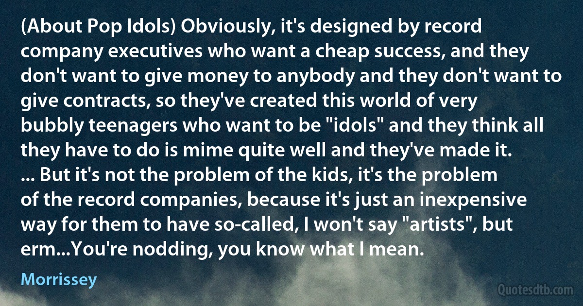 (About Pop Idols) Obviously, it's designed by record company executives who want a cheap success, and they don't want to give money to anybody and they don't want to give contracts, so they've created this world of very bubbly teenagers who want to be "idols" and they think all they have to do is mime quite well and they've made it. ... But it's not the problem of the kids, it's the problem of the record companies, because it's just an inexpensive way for them to have so-called, I won't say "artists", but erm...You're nodding, you know what I mean. (Morrissey)