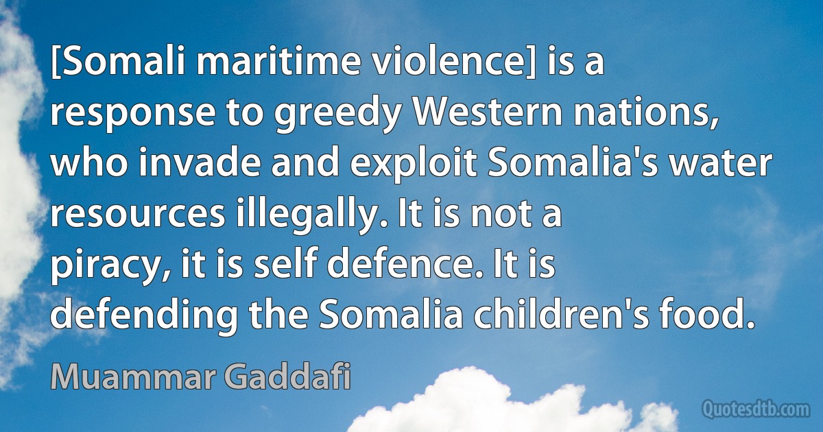 [Somali maritime violence] is a response to greedy Western nations, who invade and exploit Somalia's water resources illegally. It is not a piracy, it is self defence. It is defending the Somalia children's food. (Muammar Gaddafi)