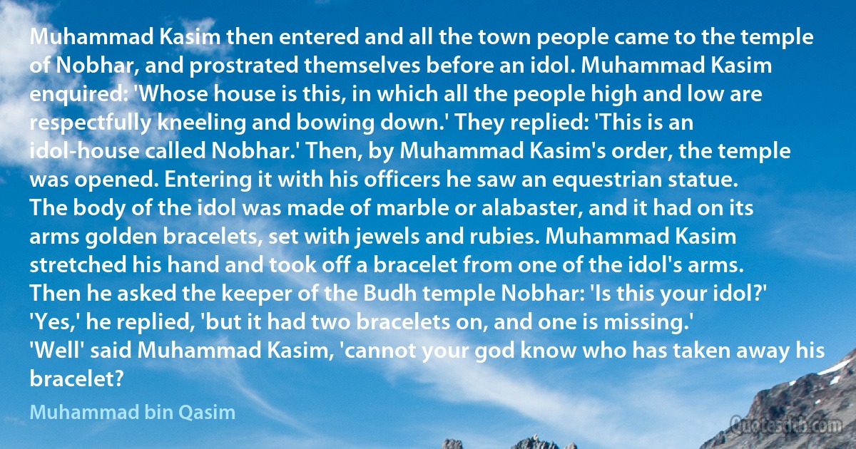 Muhammad Kasim then entered and all the town people came to the temple of Nobhar, and prostrated themselves before an idol. Muhammad Kasim enquired: 'Whose house is this, in which all the people high and low are respectfully kneeling and bowing down.' They replied: 'This is an idol-house called Nobhar.' Then, by Muhammad Kasim's order, the temple was opened. Entering it with his officers he saw an equestrian statue. The body of the idol was made of marble or alabaster, and it had on its arms golden bracelets, set with jewels and rubies. Muhammad Kasim stretched his hand and took off a bracelet from one of the idol's arms. Then he asked the keeper of the Budh temple Nobhar: 'Is this your idol?' 'Yes,' he replied, 'but it had two bracelets on, and one is missing.' 'Well' said Muhammad Kasim, 'cannot your god know who has taken away his bracelet? (Muhammad bin Qasim)