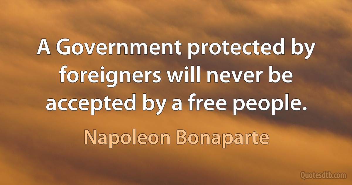 A Government protected by foreigners will never be accepted by a free people. (Napoleon Bonaparte)