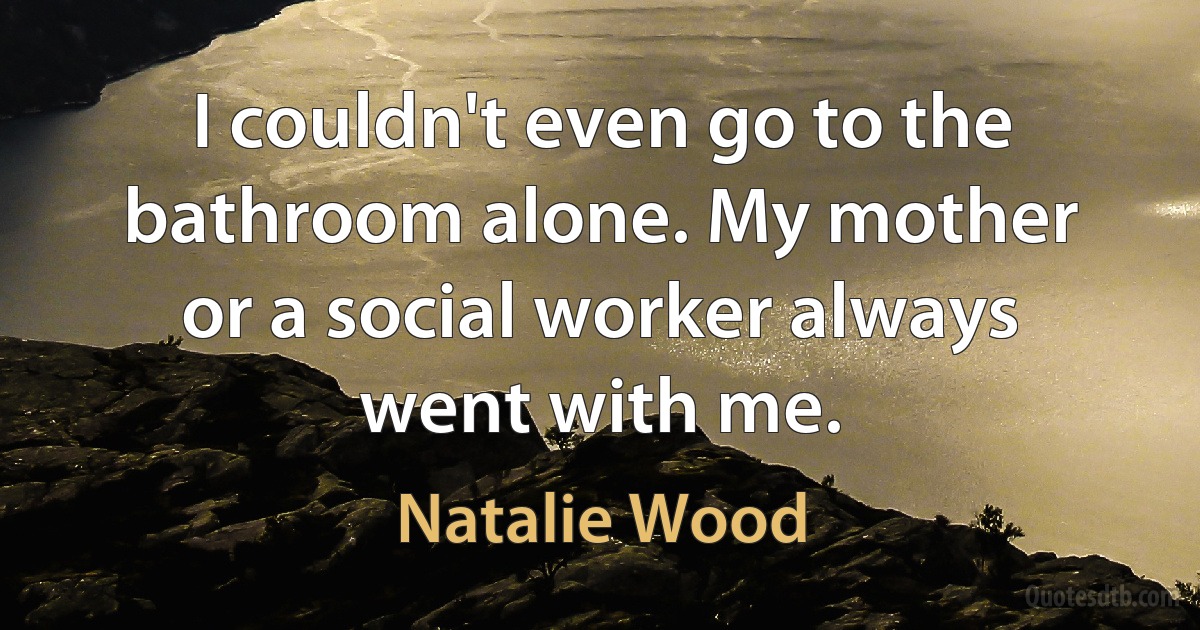 I couldn't even go to the bathroom alone. My mother or a social worker always went with me. (Natalie Wood)