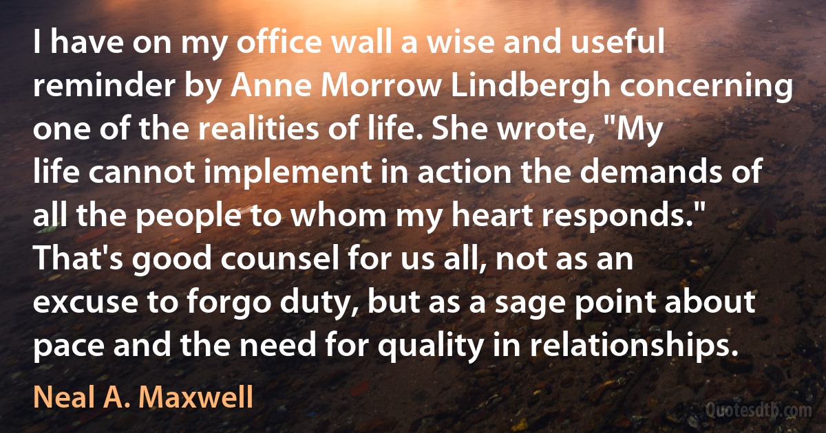 I have on my office wall a wise and useful reminder by Anne Morrow Lindbergh concerning one of the realities of life. She wrote, "My life cannot implement in action the demands of all the people to whom my heart responds." That's good counsel for us all, not as an excuse to forgo duty, but as a sage point about pace and the need for quality in relationships. (Neal A. Maxwell)