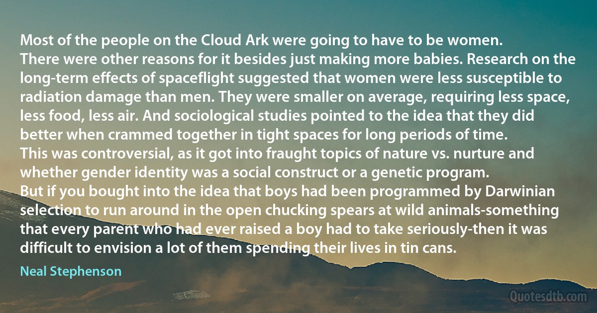 Most of the people on the Cloud Ark were going to have to be women.
There were other reasons for it besides just making more babies. Research on the long-term effects of spaceflight suggested that women were less susceptible to radiation damage than men. They were smaller on average, requiring less space, less food, less air. And sociological studies pointed to the idea that they did better when crammed together in tight spaces for long periods of time.
This was controversial, as it got into fraught topics of nature vs. nurture and whether gender identity was a social construct or a genetic program.
But if you bought into the idea that boys had been programmed by Darwinian selection to run around in the open chucking spears at wild animals-something that every parent who had ever raised a boy had to take seriously-then it was difficult to envision a lot of them spending their lives in tin cans. (Neal Stephenson)