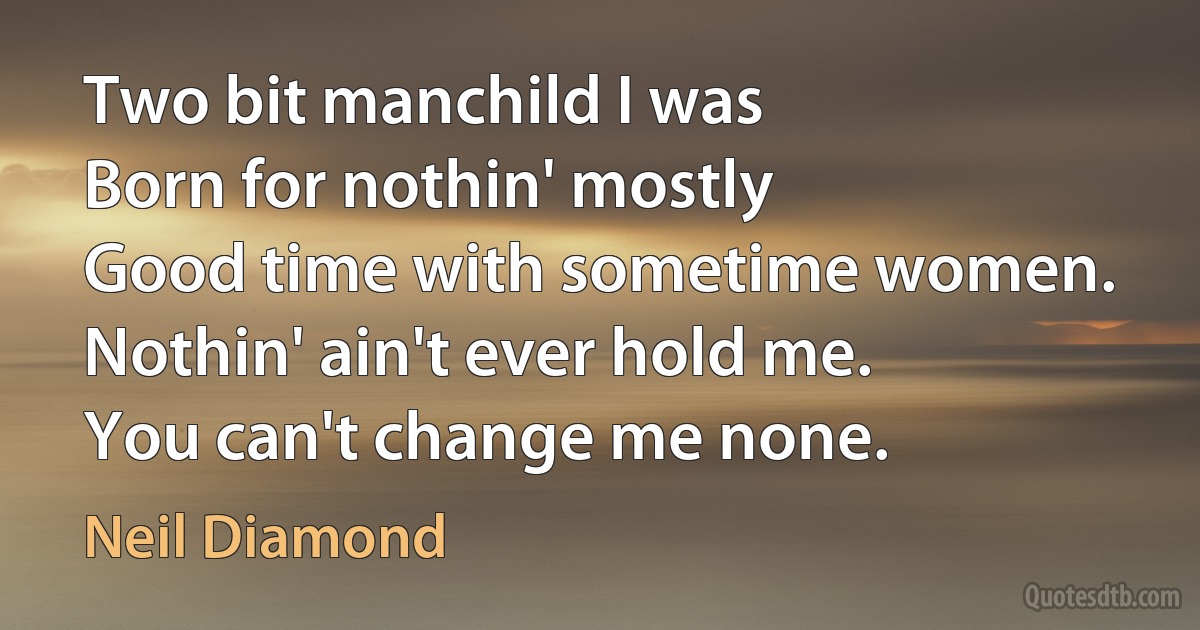 Two bit manchild I was
Born for nothin' mostly
Good time with sometime women.
Nothin' ain't ever hold me.
You can't change me none. (Neil Diamond)