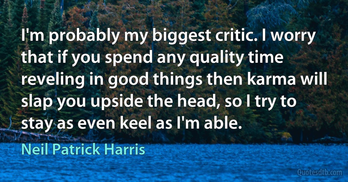 I'm probably my biggest critic. I worry that if you spend any quality time reveling in good things then karma will slap you upside the head, so I try to stay as even keel as I'm able. (Neil Patrick Harris)