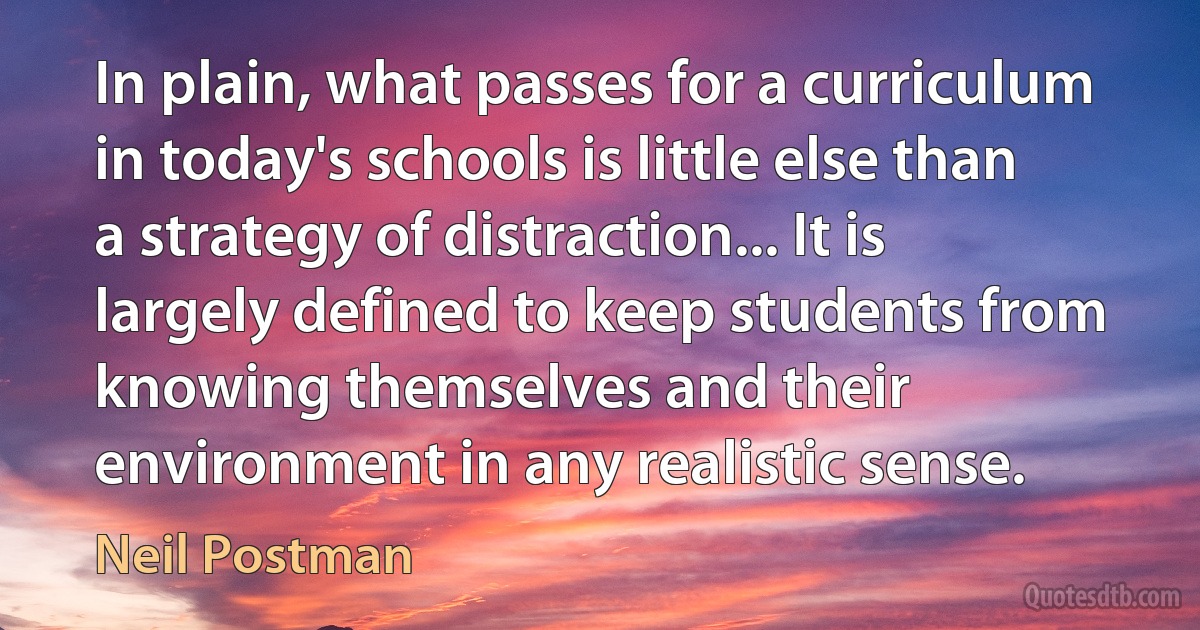 In plain, what passes for a curriculum in today's schools is little else than a strategy of distraction... It is largely defined to keep students from knowing themselves and their environment in any realistic sense. (Neil Postman)