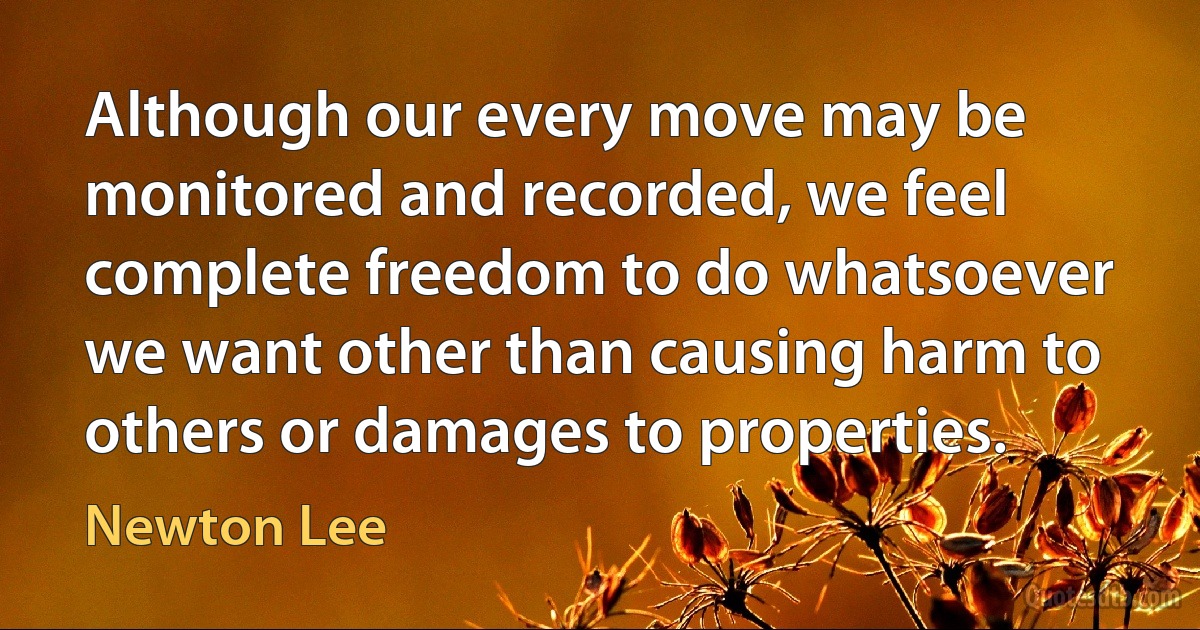 Although our every move may be monitored and recorded, we feel complete freedom to do whatsoever we want other than causing harm to others or damages to properties. (Newton Lee)