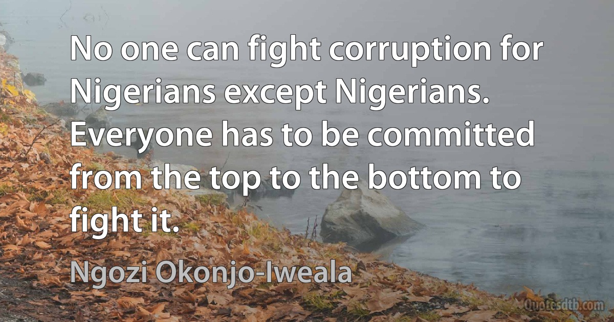 No one can fight corruption for Nigerians except Nigerians. Everyone has to be committed from the top to the bottom to fight it. (Ngozi Okonjo-Iweala)