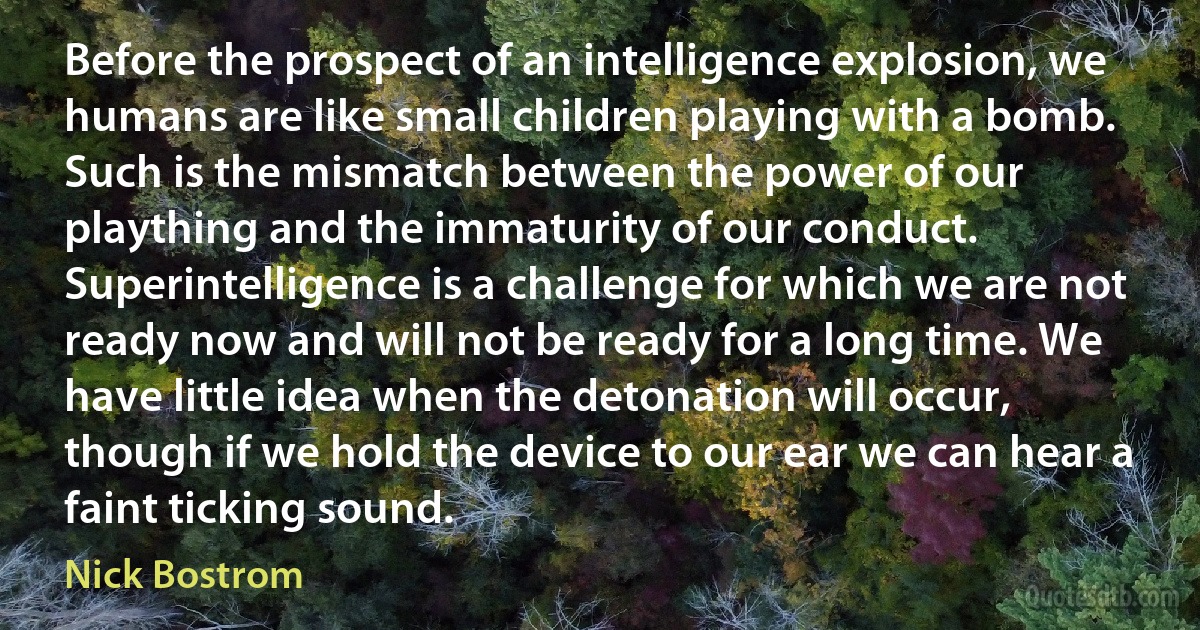 Before the prospect of an intelligence explosion, we humans are like small children playing with a bomb. Such is the mismatch between the power of our plaything and the immaturity of our conduct. Superintelligence is a challenge for which we are not ready now and will not be ready for a long time. We have little idea when the detonation will occur, though if we hold the device to our ear we can hear a faint ticking sound. (Nick Bostrom)