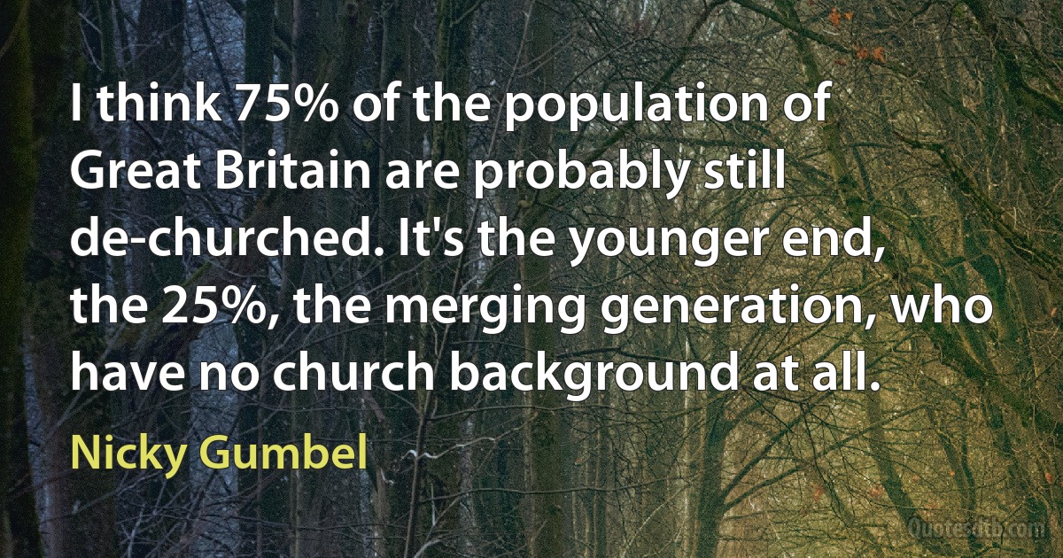 I think 75% of the population of Great Britain are probably still de-churched. It's the younger end, the 25%, the merging generation, who have no church background at all. (Nicky Gumbel)