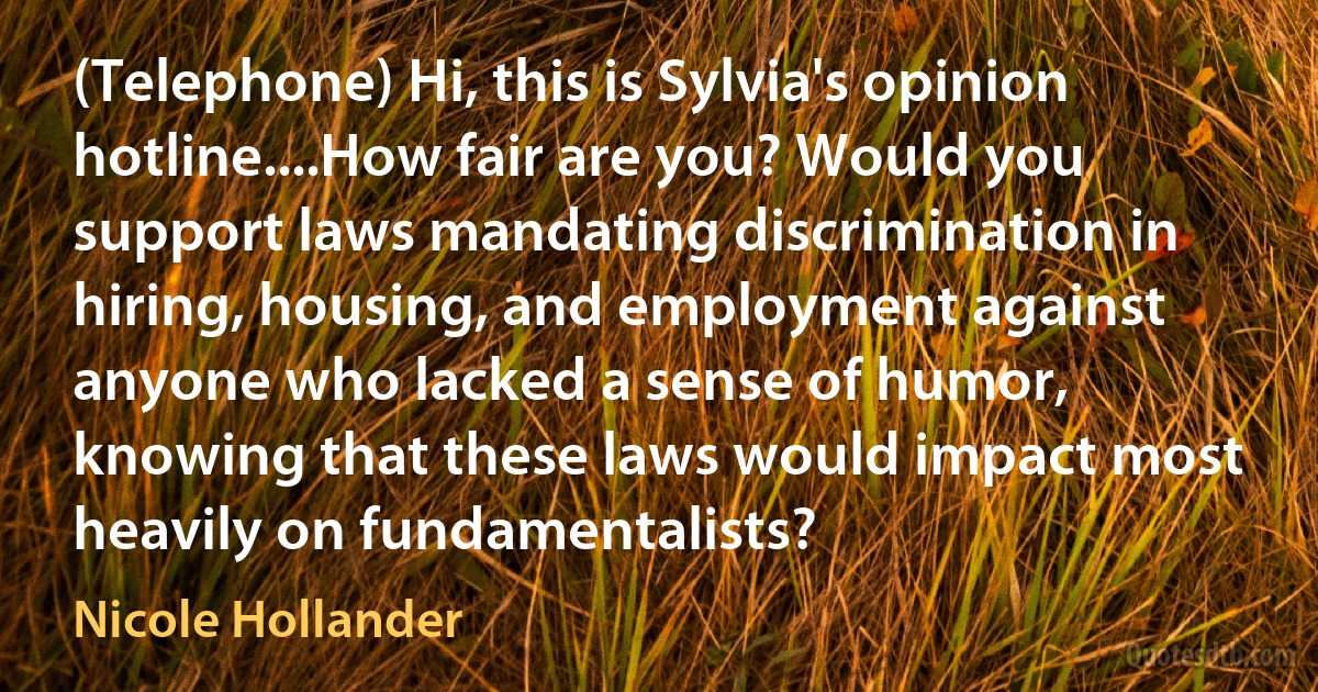 (Telephone) Hi, this is Sylvia's opinion hotline....How fair are you? Would you support laws mandating discrimination in hiring, housing, and employment against anyone who lacked a sense of humor, knowing that these laws would impact most heavily on fundamentalists? (Nicole Hollander)