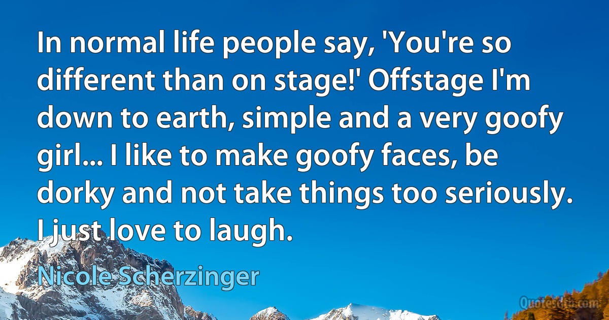 In normal life people say, 'You're so different than on stage!' Offstage I'm down to earth, simple and a very goofy girl... I like to make goofy faces, be dorky and not take things too seriously. I just love to laugh. (Nicole Scherzinger)