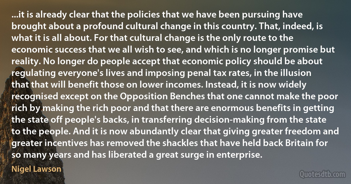 ...it is already clear that the policies that we have been pursuing have brought about a profound cultural change in this country. That, indeed, is what it is all about. For that cultural change is the only route to the economic success that we all wish to see, and which is no longer promise but reality. No longer do people accept that economic policy should be about regulating everyone's lives and imposing penal tax rates, in the illusion that that will benefit those on lower incomes. Instead, it is now widely recognised except on the Opposition Benches that one cannot make the poor rich by making the rich poor and that there are enormous benefits in getting the state off people's backs, in transferring decision-making from the state to the people. And it is now abundantly clear that giving greater freedom and greater incentives has removed the shackles that have held back Britain for so many years and has liberated a great surge in enterprise. (Nigel Lawson)