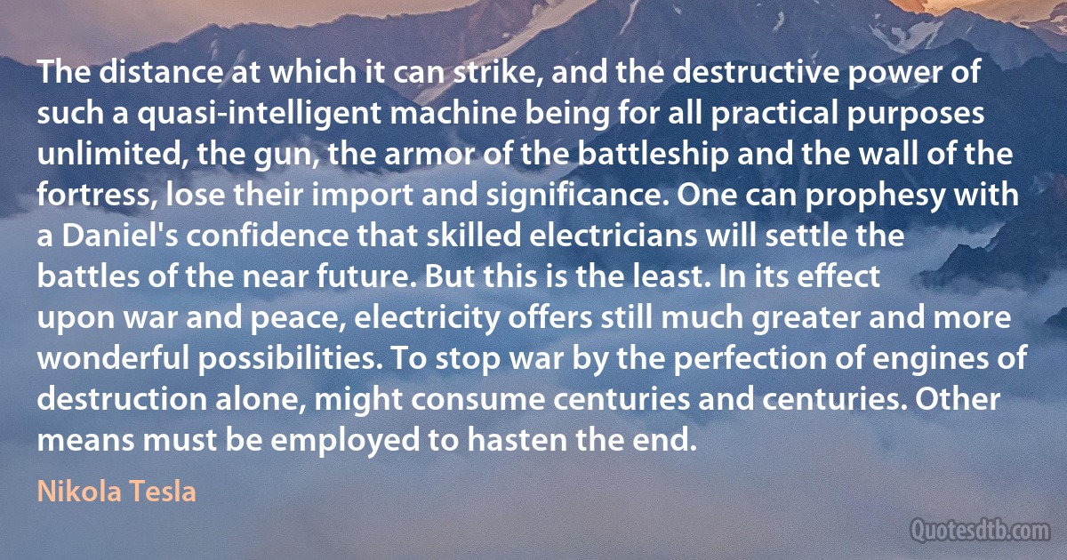 The distance at which it can strike, and the destructive power of such a quasi-intelligent machine being for all practical purposes unlimited, the gun, the armor of the battleship and the wall of the fortress, lose their import and significance. One can prophesy with a Daniel's confidence that skilled electricians will settle the battles of the near future. But this is the least. In its effect upon war and peace, electricity offers still much greater and more wonderful possibilities. To stop war by the perfection of engines of destruction alone, might consume centuries and centuries. Other means must be employed to hasten the end. (Nikola Tesla)