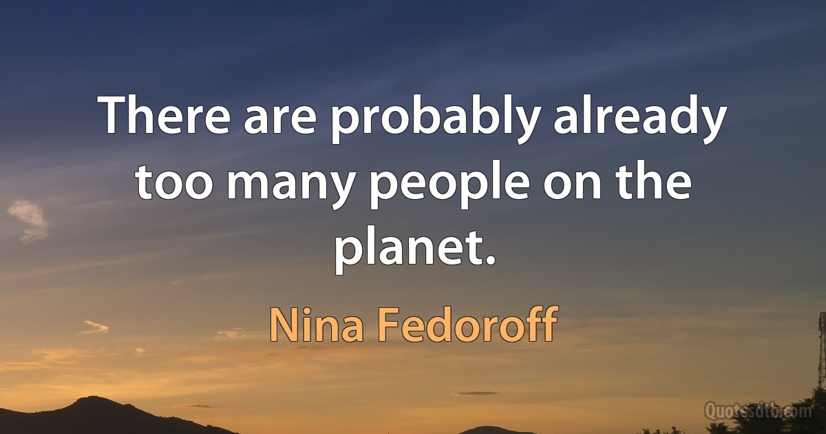 There are probably already too many people on the planet. (Nina Fedoroff)