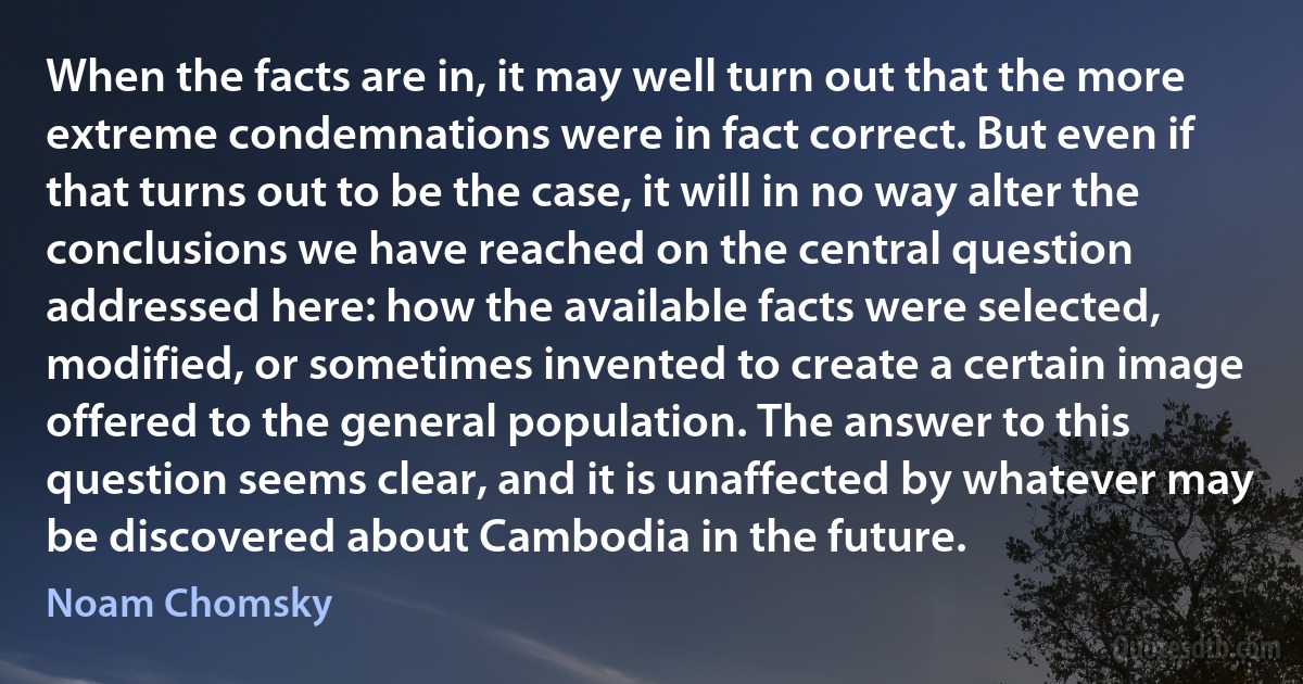 When the facts are in, it may well turn out that the more extreme condemnations were in fact correct. But even if that turns out to be the case, it will in no way alter the conclusions we have reached on the central question addressed here: how the available facts were selected, modified, or sometimes invented to create a certain image offered to the general population. The answer to this question seems clear, and it is unaffected by whatever may be discovered about Cambodia in the future. (Noam Chomsky)