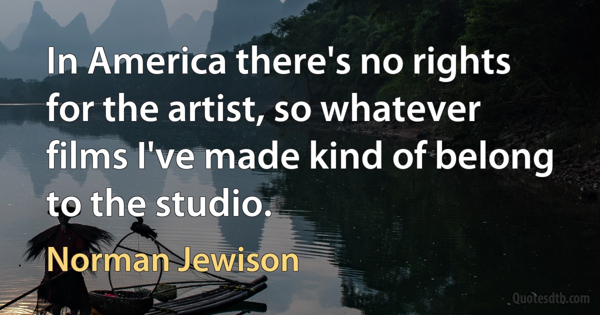 In America there's no rights for the artist, so whatever films I've made kind of belong to the studio. (Norman Jewison)