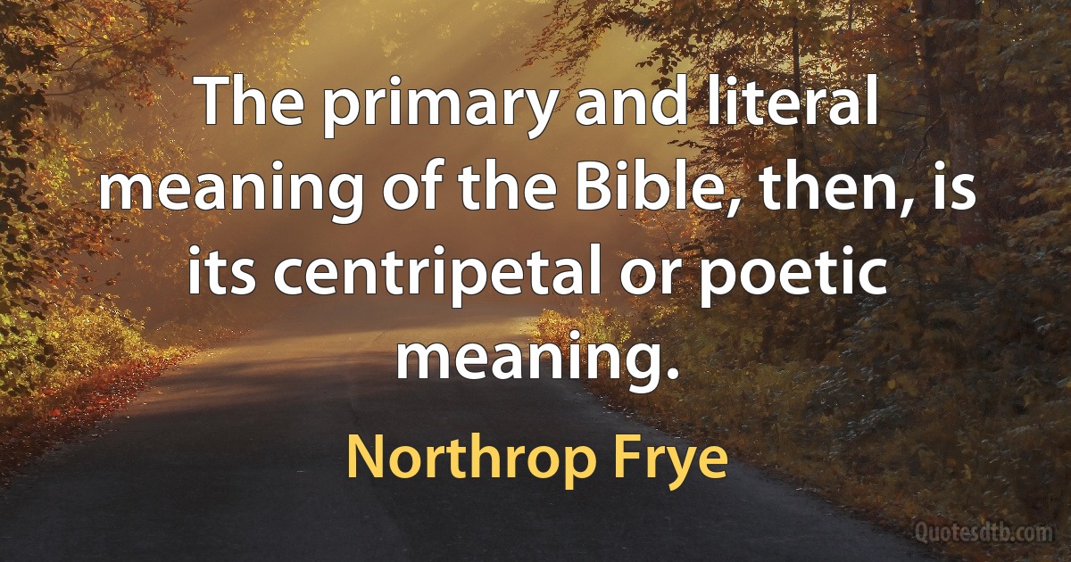 The primary and literal meaning of the Bible, then, is its centripetal or poetic meaning. (Northrop Frye)