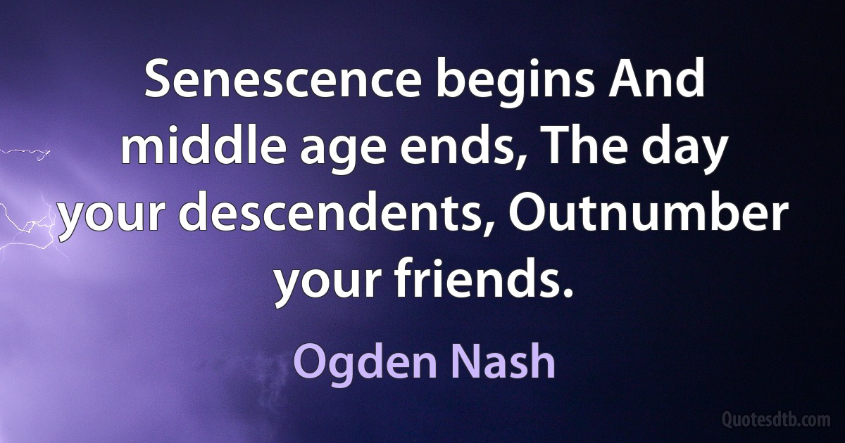 Senescence begins And middle age ends, The day your descendents, Outnumber your friends. (Ogden Nash)