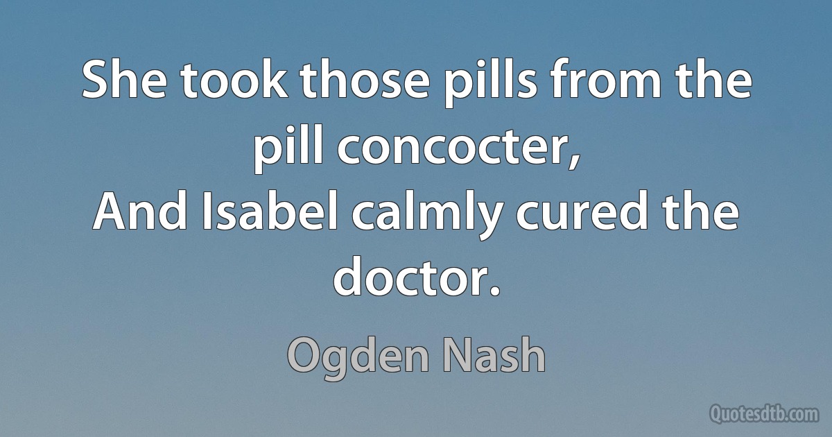 She took those pills from the pill concocter,
And Isabel calmly cured the doctor. (Ogden Nash)