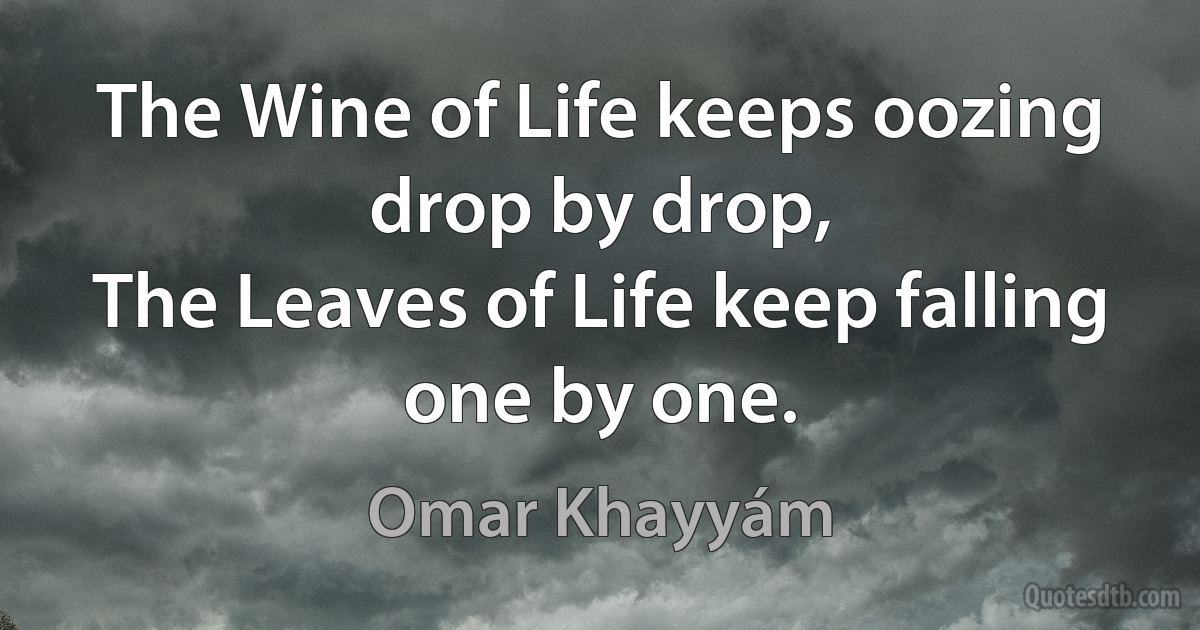 The Wine of Life keeps oozing drop by drop,
The Leaves of Life keep falling one by one. (Omar Khayyám)