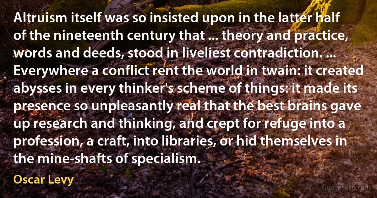 Altruism itself was so insisted upon in the latter half of the nineteenth century that ... theory and practice, words and deeds, stood in liveliest contradiction. ... Everywhere a conflict rent the world in twain: it created abysses in every thinker's scheme of things: it made its presence so unpleasantly real that the best brains gave up research and thinking, and crept for refuge into a profession, a craft, into libraries, or hid themselves in the mine-shafts of specialism. (Oscar Levy)