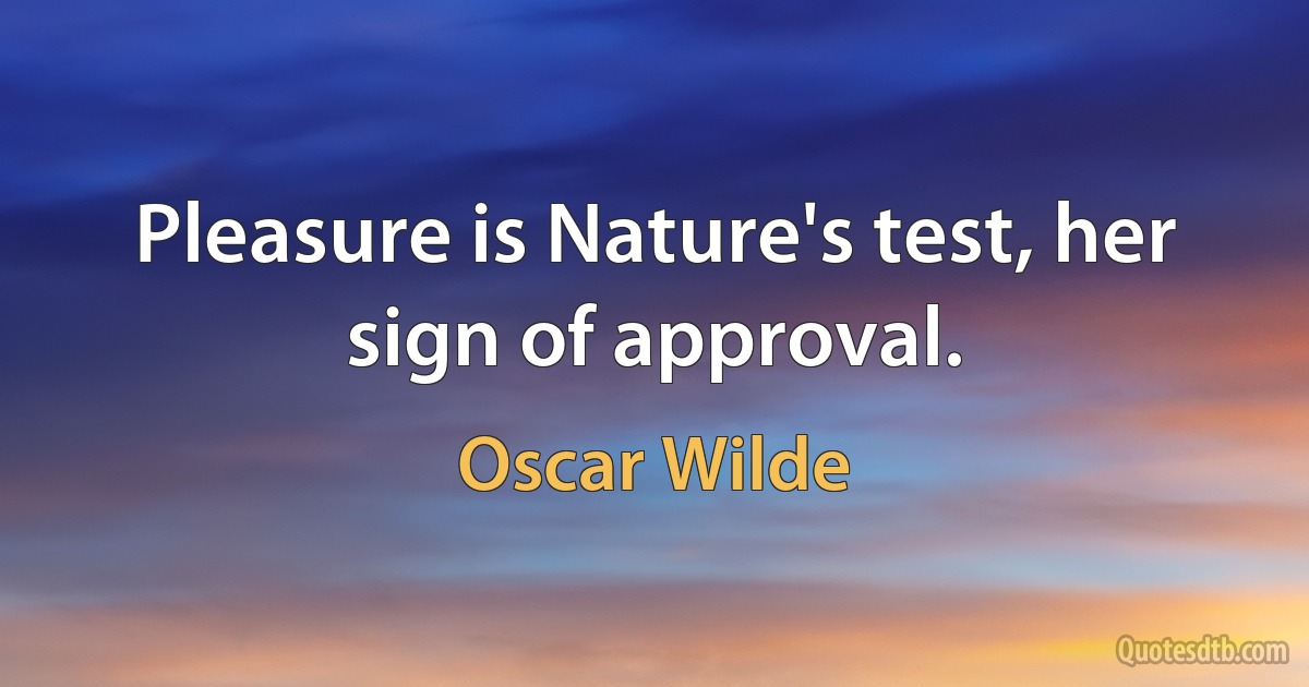 Pleasure is Nature's test, her sign of approval. (Oscar Wilde)