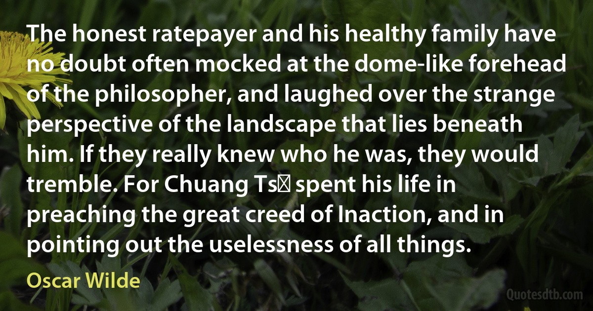 The honest ratepayer and his healthy family have no doubt often mocked at the dome-like forehead of the philosopher, and laughed over the strange perspective of the landscape that lies beneath him. If they really knew who he was, they would tremble. For Chuang Tsǔ spent his life in preaching the great creed of Inaction, and in pointing out the uselessness of all things. (Oscar Wilde)