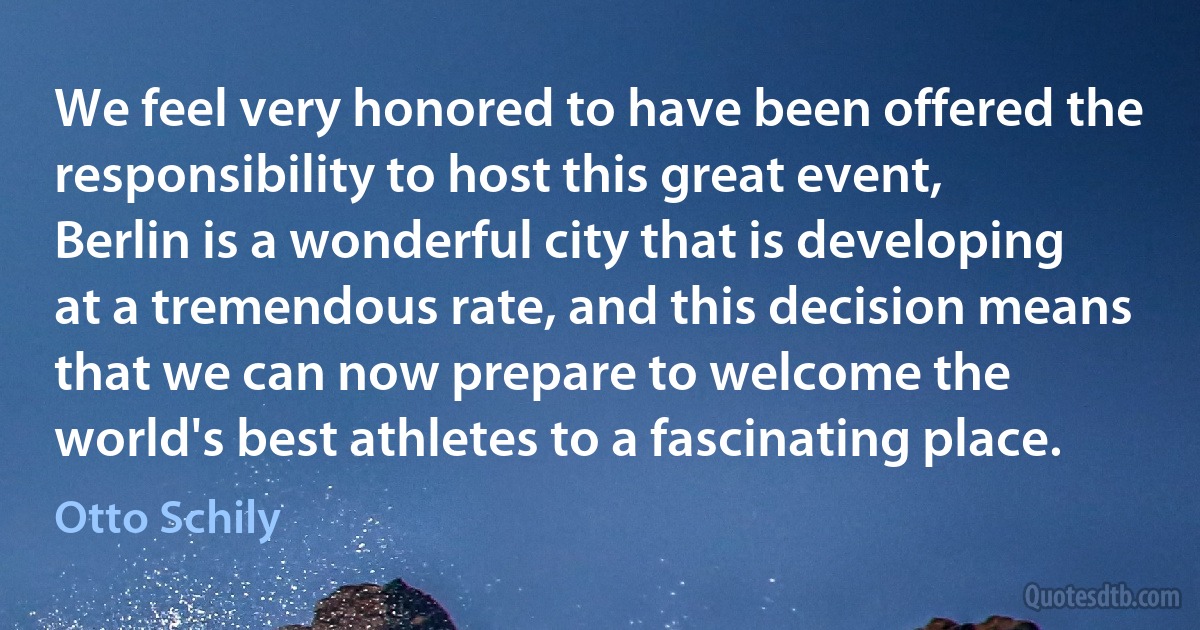 We feel very honored to have been offered the responsibility to host this great event, Berlin is a wonderful city that is developing at a tremendous rate, and this decision means that we can now prepare to welcome the world's best athletes to a fascinating place. (Otto Schily)