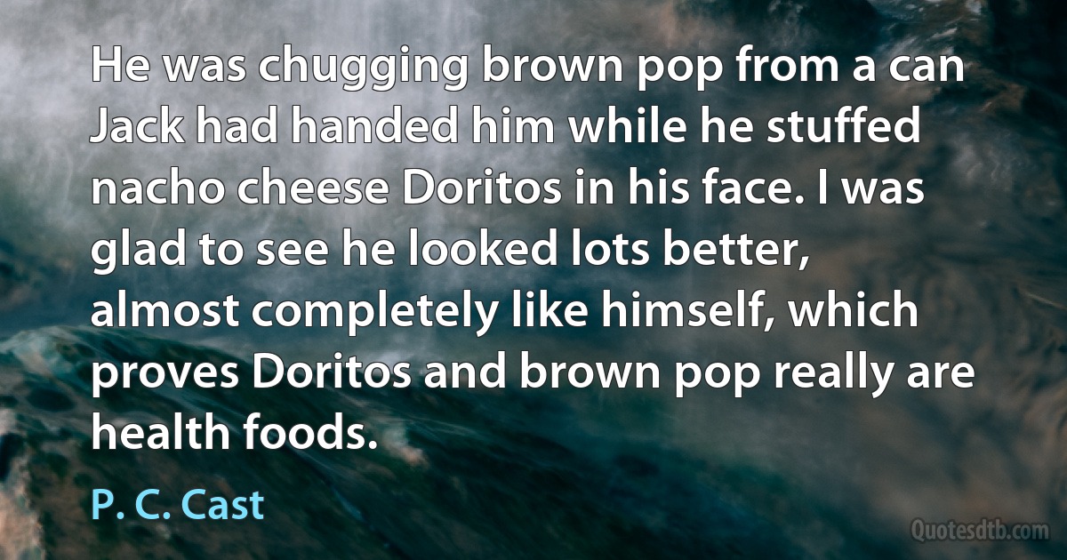 He was chugging brown pop from a can Jack had handed him while he stuffed nacho cheese Doritos in his face. I was glad to see he looked lots better, almost completely like himself, which proves Doritos and brown pop really are health foods. (P. C. Cast)