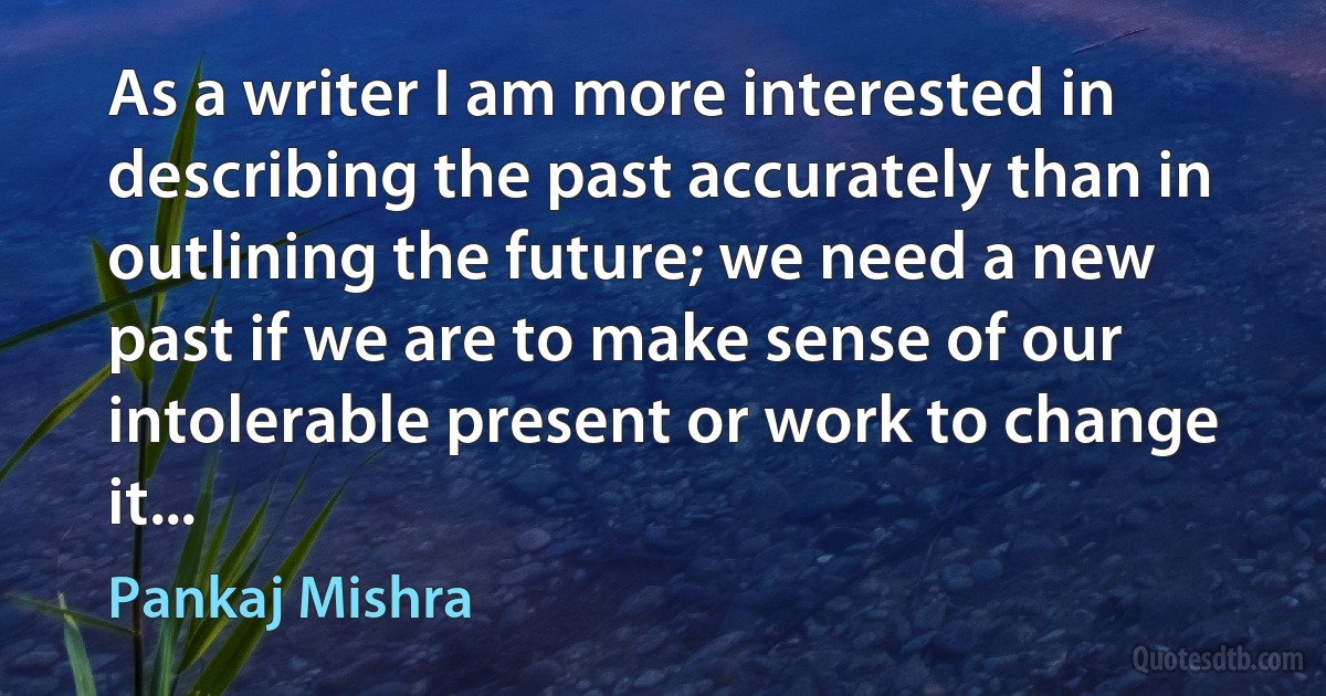 As a writer I am more interested in describing the past accurately than in outlining the future; we need a new past if we are to make sense of our intolerable present or work to change it... (Pankaj Mishra)